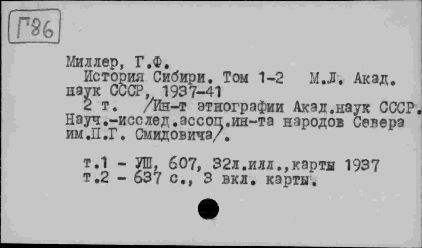 ﻿Миллер, Г.Ф.
История Сибири. Том 1-2 М.Л. Акад, наук СССР, 1937-41
2 т. /Ин-т этнографии Акад.наук СССР. Науч.-исслед.ассоп.ин-та народов Севера ИМ.П.Г. Смидовича/,
т.1 - УШ, 607, 32л.илл.,карты 1937 т.2 - 637 с., 3 вкл. карты.